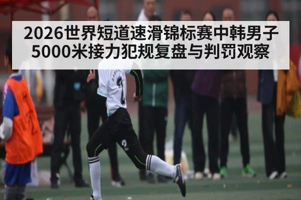 2026世界短道速滑锦标赛中韩男子5000米接力犯规复盘与判罚观察